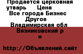 Продается церковная утварь . › Цена ­ 6 200 - Все города Бизнес » Другое   . Владимирская обл.,Вязниковский р-н